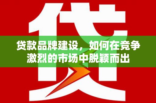 江山贷款品牌建设，如何在竞争激烈的市场中脱颖而出