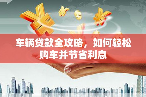 江山车辆贷款全攻略，如何轻松购车并节省利息